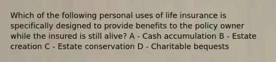 Which of the following personal uses of life insurance is specifically designed to provide benefits to the policy owner while the insured is still alive? A - Cash accumulation B - Estate creation C - Estate conservation D - Charitable bequests