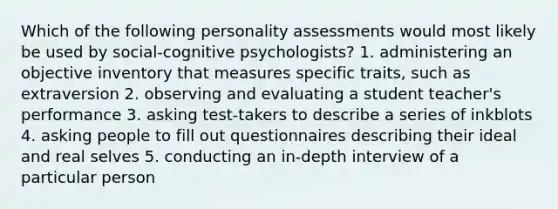 Which of the following personality assessments would most likely be used by social-cognitive psychologists? 1. administering an objective inventory that measures specific traits, such as extraversion 2. observing and evaluating a student teacher's performance 3. asking test-takers to describe a series of inkblots 4. asking people to fill out questionnaires describing their ideal and real selves 5. conducting an in-depth interview of a particular person