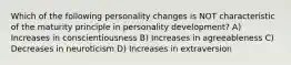 Which of the following personality changes is NOT characteristic of the maturity principle in personality development? A) Increases in conscientiousness B) Increases in agreeableness C) Decreases in neuroticism D) Increases in extraversion