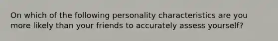 On which of the following personality characteristics are you more likely than your friends to accurately assess yourself?