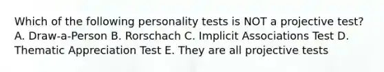 Which of the following personality tests is NOT a projective test? A. Draw-a-Person B. Rorschach C. Implicit Associations Test D. Thematic Appreciation Test E. They are all projective tests