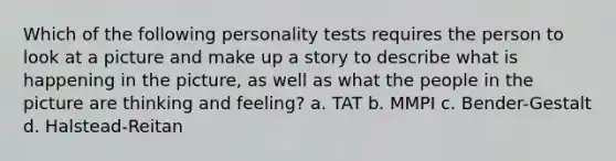 Which of the following personality tests requires the person to look at a picture and make up a story to describe what is happening in the picture, as well as what the people in the picture are thinking and feeling? a. TAT b. MMPI c. Bender-Gestalt d. Halstead-Reitan