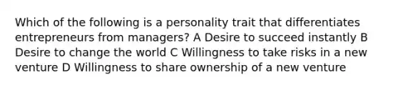 Which of the following is a personality trait that differentiates entrepreneurs from managers? A Desire to succeed instantly B Desire to change the world C Willingness to take risks in a new venture D Willingness to share ownership of a new venture