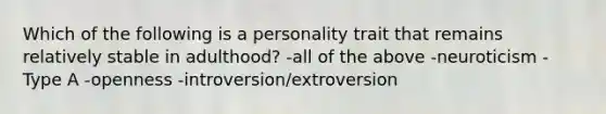 Which of the following is a personality trait that remains relatively stable in adulthood? -all of the above -neuroticism -Type A -openness -introversion/extroversion