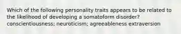 Which of the following personality traits appears to be related to the likelihood of developing a somatoform disorder? conscientiousness; neuroticism; agreeableness extraversion