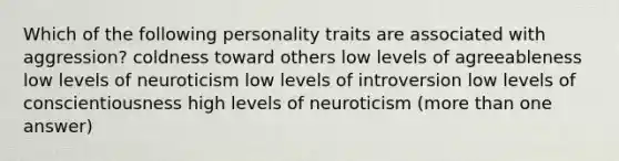 Which of the following personality traits are associated with aggression? coldness toward others low levels of agreeableness low levels of neuroticism low levels of introversion low levels of conscientiousness high levels of neuroticism (more than one answer)