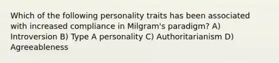 Which of the following personality traits has been associated with increased compliance in Milgram's paradigm? A) Introversion B) Type A personality C) Authoritarianism D) Agreeableness