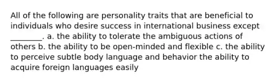 All of the following are personality traits that are beneficial to individuals who desire success in international business except ________. a. the ability to tolerate the ambiguous actions of others b. the ability to be open-minded and flexible c. the ability to perceive subtle body language and behavior the ability to acquire foreign languages easily