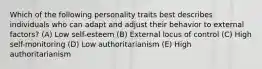 Which of the following personality traits best describes individuals who can adapt and adjust their behavior to external factors? (A) Low self-esteem (B) External locus of control (C) High self-monitoring (D) Low authoritarianism (E) High authoritarianism