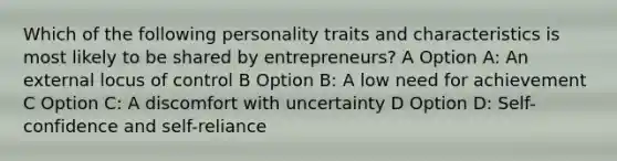 Which of the following personality traits and characteristics is most likely to be shared by entrepreneurs? A Option A: An external locus of control B Option B: A low need for achievement C Option C: A discomfort with uncertainty D Option D: Self-confidence and self-reliance