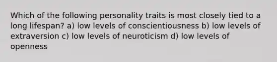 Which of the following personality traits is most closely tied to a long lifespan? a) low levels of conscientiousness b) low levels of extraversion c) low levels of neuroticism d) low levels of openness