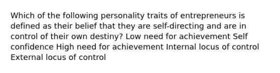 Which of the following personality traits of entrepreneurs is defined as their belief that they are self-directing and are in control of their own destiny? Low need for achievement Self confidence High need for achievement Internal locus of control External locus of control