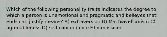 Which of the following personality traits indicates the degree to which a person is unemotional and pragmatic and believes that ends can justify means? A) extraversion B) Machiavellianism C) agreeableness D) self-concordance E) narcissism