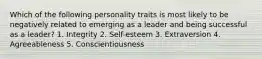 Which of the following personality traits is most likely to be negatively related to emerging as a leader and being successful as a leader? 1. Integrity 2. Self-esteem 3. Extraversion 4. Agreeableness 5. Conscientiousness