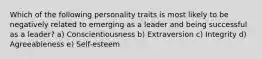 Which of the following personality traits is most likely to be negatively related to emerging as a leader and being successful as a leader? a) Conscientiousness b) Extraversion c) Integrity d) Agreeableness e) Self-esteem