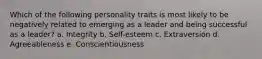 Which of the following personality traits is most likely to be negatively related to emerging as a leader and being successful as a leader? a. Integrity b. Self-esteem c. Extraversion d. Agreeableness e. Conscientiousness