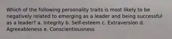 Which of the following personality traits is most likely to be negatively related to emerging as a leader and being successful as a leader? a. Integrity b. Self-esteem c. Extraversion d. Agreeableness e. Conscientiousness