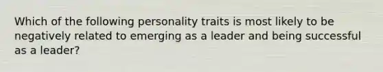 Which of the following personality traits is most likely to be negatively related to emerging as a leader and being successful as a leader?