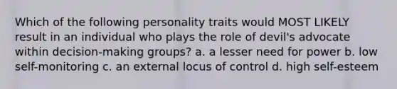 Which of the following personality traits would MOST LIKELY result in an individual who plays the role of devil's advocate within decision-making groups? a. a lesser need for power b. low self-monitoring c. an external locus of control d. high self-esteem