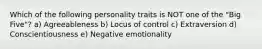 Which of the following personality traits is NOT one of the "Big Five"? a) Agreeableness b) Locus of control c) Extraversion d) Conscientiousness e) Negative emotionality