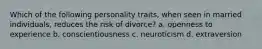 Which of the following personality traits, when seen in married individuals, reduces the risk of divorce? a. openness to experience b. conscientiousness c. neuroticism d. extraversion