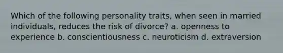 Which of the following personality traits, when seen in married individuals, reduces the risk of divorce? a. openness to experience b. conscientiousness c. neuroticism d. extraversion