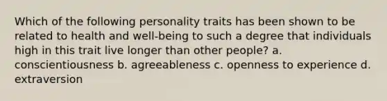 Which of the following personality traits has been shown to be related to health and well-being to such a degree that individuals high in this trait live longer than other people? a. conscientiousness b. agreeableness c. openness to experience d. extraversion