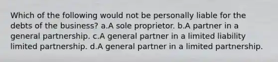 Which of the following would not be personally liable for the debts of the business? a.A sole proprietor. b.A partner in a <a href='https://www.questionai.com/knowledge/k6LbYuo3el-general-partnership' class='anchor-knowledge'>general partnership</a>. c.A general partner in a <a href='https://www.questionai.com/knowledge/kave9bsmoD-limited-liability' class='anchor-knowledge'>limited liability</a> <a href='https://www.questionai.com/knowledge/kmd4h5Q7st-limited-partnership' class='anchor-knowledge'>limited partnership</a>. d.A general partner in a limited partnership.