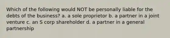 Which of the following would NOT be personally liable for the debts of the business? a. a sole proprietor b. a partner in a joint venture c. an S corp shareholder d. a partner in a general partnership