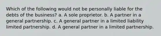 Which of the following would not be personally liable for the debts of the business? a. A sole proprietor. b. A partner in a general partnership. c. A general partner in a limited liability limited partnership. d. A general partner in a limited partnership.