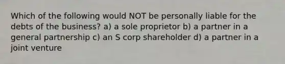 Which of the following would NOT be personally liable for the debts of the business? a) a sole proprietor b) a partner in a general partnership c) an S corp shareholder d) a partner in a joint venture