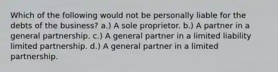 Which of the following would not be personally liable for the debts of the business? a.) A sole proprietor. b.) A partner in a general partnership. c.) A general partner in a limited liability limited partnership. d.) A general partner in a limited partnership.