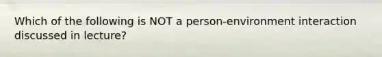 Which of the following is NOT a person-environment interaction discussed in lecture?