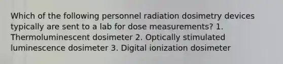 Which of the following personnel radiation dosimetry devices typically are sent to a lab for dose measurements? 1. Thermoluminescent dosimeter 2. Optically stimulated luminescence dosimeter 3. Digital ionization dosimeter