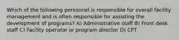 Which of the following personnel is responsible for overall facility management and is often responsible for assisting the development of programs? A) Administrative staff B) Front desk staff C) Facility operator or program director D) CPT