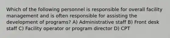 Which of the following personnel is responsible for overall facility management and is often responsible for assisting the development of programs? A) Administrative staff B) Front desk staff C) Facility operator or program director D) CPT