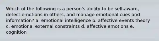 Which of the following is a person's ability to be self-aware, detect emotions in others, and manage emotional cues and information? a. emotional intelligence b. affective events theory c. emotional external constraints d. affective emotions e. cognition