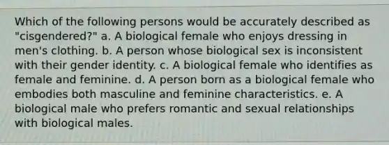 Which of the following persons would be accurately described as "cisgendered?" a. A biological female who enjoys dressing in men's clothing. b. A person whose biological sex is inconsistent with their gender identity. c. A biological female who identifies as female and feminine. d. A person born as a biological female who embodies both masculine and feminine characteristics. e. A biological male who prefers romantic and sexual relationships with biological males.