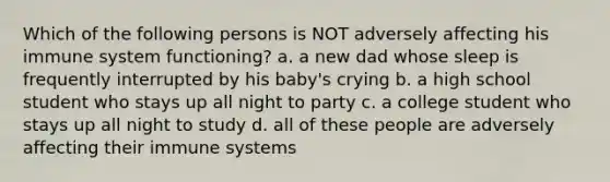 Which of the following persons is NOT adversely affecting his immune system functioning? a. a new dad whose sleep is frequently interrupted by his baby's crying b. a high school student who stays up all night to party c. a college student who stays up all night to study d. all of these people are adversely affecting their immune systems