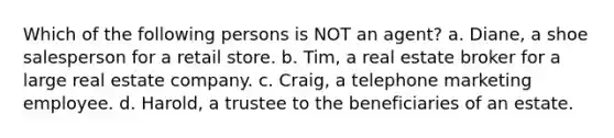 Which of the following persons is NOT an agent? a. Diane, a shoe salesperson for a retail store. b. Tim, a real estate broker for a large real estate company. c. Craig, a telephone marketing employee. d. Harold, a trustee to the beneficiaries of an estate.