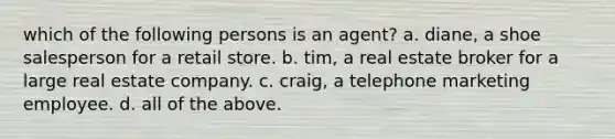 which of the following persons is an agent? a. diane, a shoe salesperson for a retail store. b. tim, a real estate broker for a large real estate company. c. craig, a telephone marketing employee. d. all of the above.