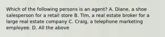 Which of the following persons is an agent? A. Diane, a shoe salesperson for a retail store B. Tim, a real estate broker for a large real estate company C. Craig, a telephone marketing employee. D. All the above