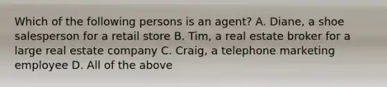 Which of the following persons is an agent? A. Diane, a shoe salesperson for a retail store B. Tim, a real estate broker for a large real estate company C. Craig, a telephone marketing employee D. All of the above