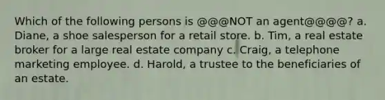 Which of the following persons is @@@NOT an agent@@@@? a. Diane, a shoe salesperson for a retail store. b. Tim, a real estate broker for a large real estate company c. Craig, a telephone marketing employee. d. Harold, a trustee to the beneficiaries of an estate.