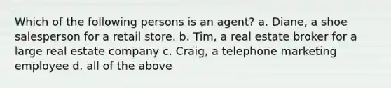 Which of the following persons is an agent? a. Diane, a shoe salesperson for a retail store. b. Tim, a real estate broker for a large real estate company c. Craig, a telephone marketing employee d. all of the above