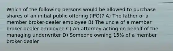 Which of the following persons would be allowed to purchase shares of an initial public offering (IPO)? A) The father of a member broker-dealer employee B) The uncle of a member broker-dealer employee C) An attorney acting on behalf of the managing underwriter D) Someone owning 15% of a member broker-dealer