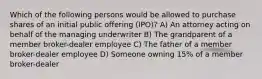 Which of the following persons would be allowed to purchase shares of an initial public offering (IPO)? A) An attorney acting on behalf of the managing underwriter B) The grandparent of a member broker-dealer employee C) The father of a member broker-dealer employee D) Someone owning 15% of a member broker-dealer