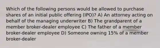 Which of the following persons would be allowed to purchase shares of an initial public offering (IPO)? A) An attorney acting on behalf of the managing underwriter B) The grandparent of a member broker-dealer employee C) The father of a member broker-dealer employee D) Someone owning 15% of a member broker-dealer