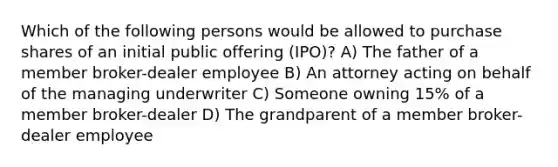 Which of the following persons would be allowed to purchase shares of an initial public offering (IPO)? A) The father of a member broker-dealer employee B) An attorney acting on behalf of the managing underwriter C) Someone owning 15% of a member broker-dealer D) The grandparent of a member broker-dealer employee