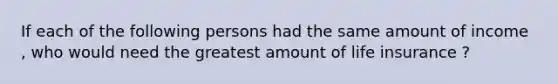 If each of the following persons had the same amount of income , who would need the greatest amount of life insurance ?